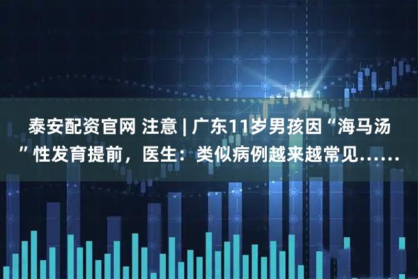 泰安配资官网 注意 | 广东11岁男孩因“海马汤”性发育提前，医生：类似病例越来越常见……