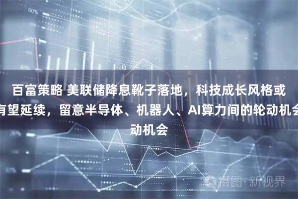 百富策略 美联储降息靴子落地，科技成长风格或有望延续，留意半导体、机器人、AI算力间的轮动机会