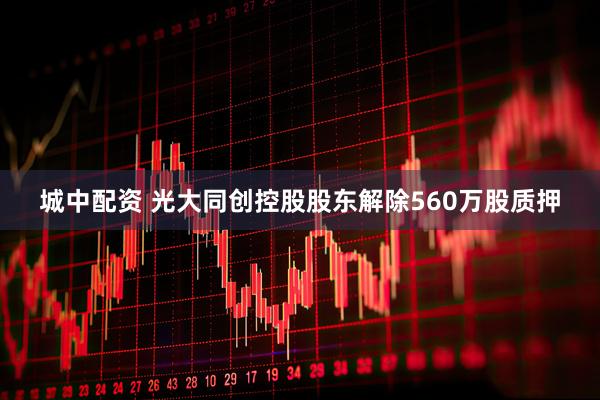 城中配资 光大同创控股股东解除560万股质押