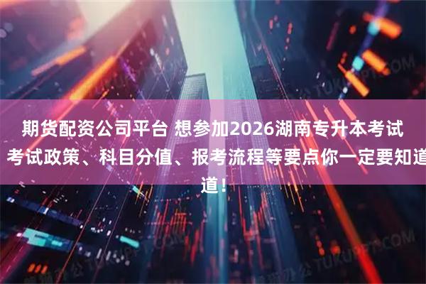 期货配资公司平台 想参加2026湖南专升本考试?考试政策、科目分值、报考流程等要点你一定要知道!