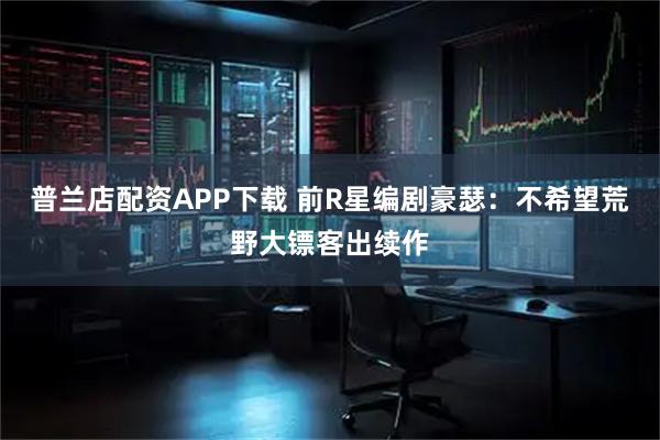 普兰店配资APP下载 前R星编剧豪瑟：不希望荒野大镖客出续作