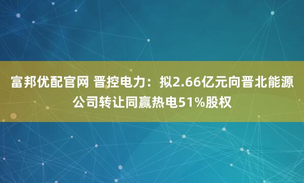 富邦优配官网 晋控电力:拟2.66亿元向晋北能源公司转让同赢热电51%股权
