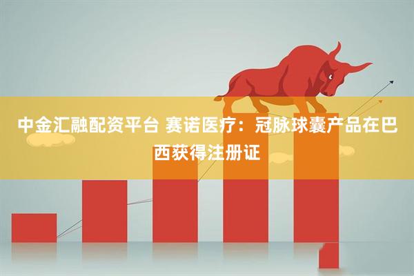 中金汇融配资平台 赛诺医疗：冠脉球囊产品在巴西获得注册证