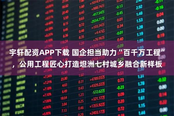 宇轩配资APP下载 国企担当助力“百千万工程”,公用工程匠心打造坦洲七村城乡融合新样板