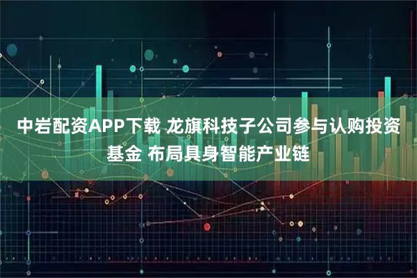 中岩配资APP下载 龙旗科技子公司参与认购投资基金 布局具身智能产业链