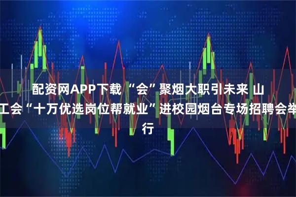 配资网APP下载 “会”聚烟大职引未来 山东工会“十万优选岗位帮就业”进校园烟台专场招聘会举行