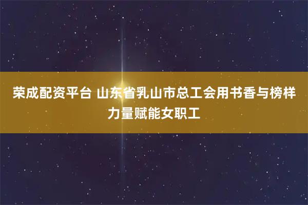 荣成配资平台 山东省乳山市总工会用书香与榜样力量赋能女职工
