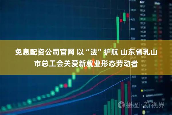 免息配资公司官网 以“法”护航 山东省乳山市总工会关爱新就业形态劳动者