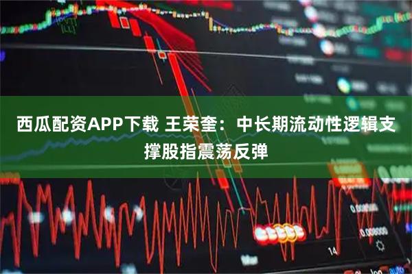 西瓜配资APP下载 王荣奎：中长期流动性逻辑支撑股指震荡反弹