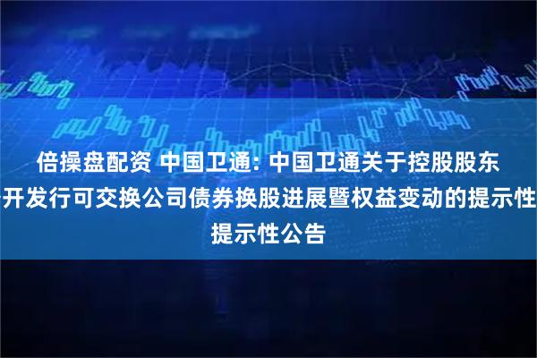 倍操盘配资 中国卫通: 中国卫通关于控股股东非公开发行可交换公司债券换股进展暨权益变动的提示性公告