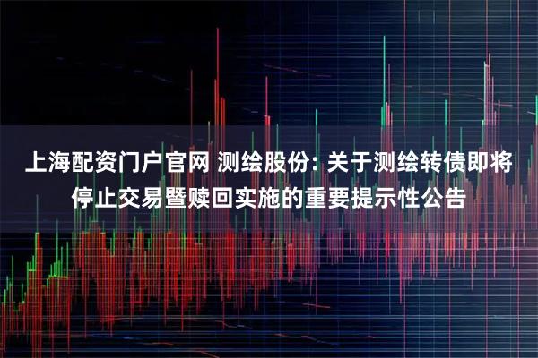 上海配资门户官网 测绘股份: 关于测绘转债即将停止交易暨赎回实施的重要提示性公告