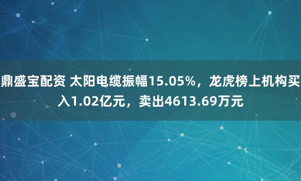 鼎盛宝配资 太阳电缆振幅15.05%，龙虎榜上机构买入1.02亿元，卖出4613.69万元