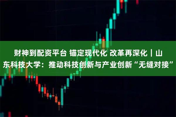 财神到配资平台 锚定现代化 改革再深化|山东科技大学:推动科技创新与产业创新“无缝对接”