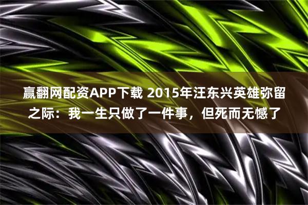 赢翻网配资APP下载 2015年汪东兴英雄弥留之际:我一生只做了一件事,但死而无憾了