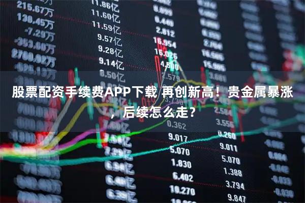 股票配资手续费APP下载 再创新高！贵金属暴涨，后续怎么走？