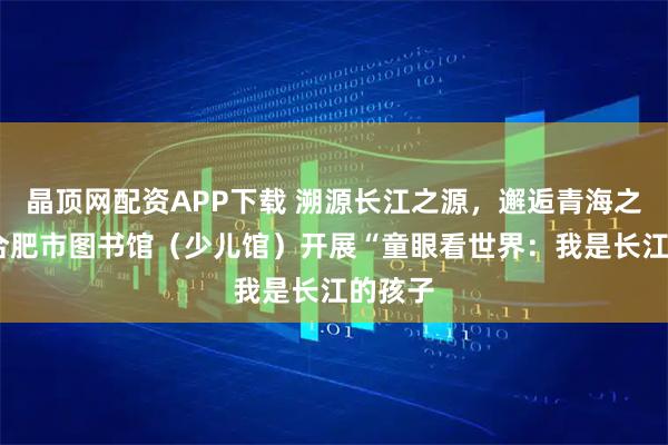 晶顶网配资APP下载 溯源长江之源，邂逅青海之美——合肥市图书馆（少儿馆）开展“童眼看世界：我是长江的孩子