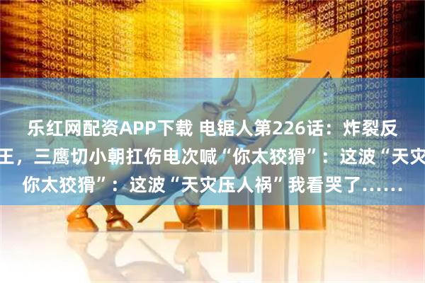 乐红网配资APP下载 电锯人第226话：炸裂反转！地狱空荡荡蝗灾称王，三鹰切小朝扛伤电次喊“你太狡猾”：这波“天灾压人祸”我看哭了……