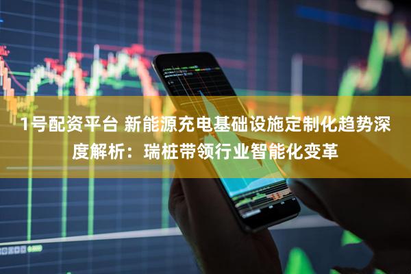 1号配资平台 新能源充电基础设施定制化趋势深度解析：瑞桩带领行业智能化变革