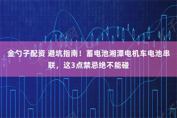 金勺子配资 避坑指南！蓄电池湘潭电机车电池串联，这3点禁忌绝不能碰