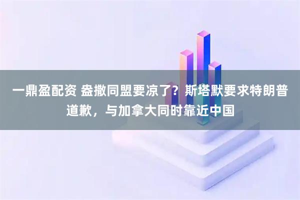 一鼎盈配资 盎撒同盟要凉了？斯塔默要求特朗普道歉，与加拿大同时靠近中国