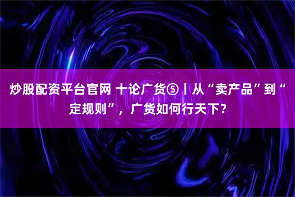 炒股配资平台官网 十论广货⑤丨从“卖产品”到“定规则”，广货如何行天下？