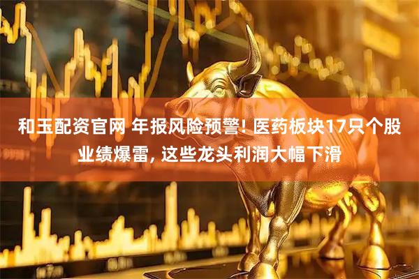 和玉配资官网 年报风险预警! 医药板块17只个股业绩爆雷, 这些龙头利润大幅下滑