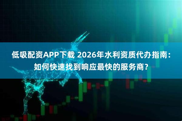 低吸配资APP下载 2026年水利资质代办指南：如何快速找到响应最快的服务商？
