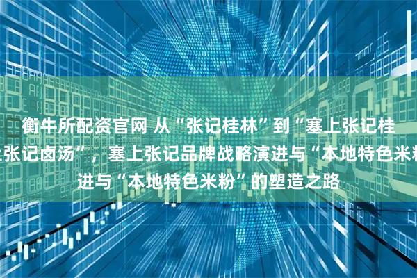 衡牛所配资官网 从“张记桂林”到“塞上张记桂林”再到“塞上张记卤汤”，塞上张记品牌战略演进与“本地特色米粉”的塑造之路