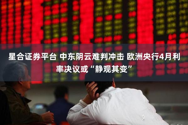 星合证券平台 中东阴云难判冲击 欧洲央行4月利率决议或“静观其变”