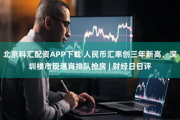 北京科汇配资APP下载 人民币汇率创三年新高，深圳楼市现通宵排队抢房 | 财经日日评