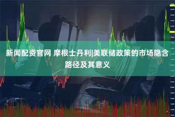 新闻配资官网 摩根士丹利|美联储政策的市场隐含路径及其意义
